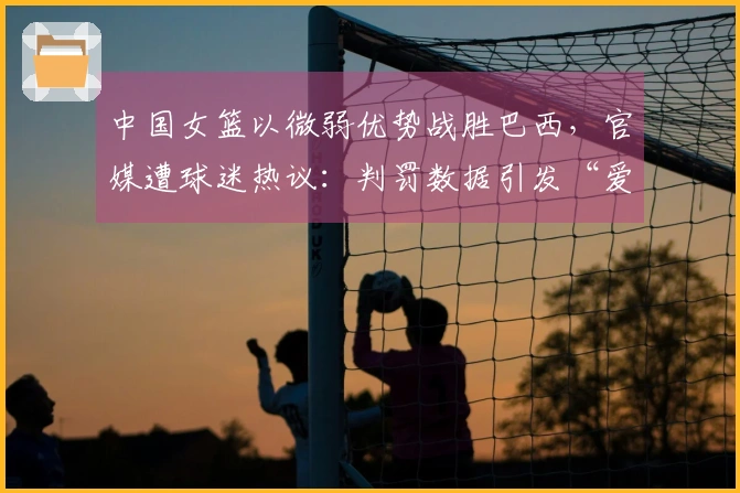 中国女篮以微弱优势战胜巴西，官媒遭球迷热议：判罚数据引发“爱国哨”质疑