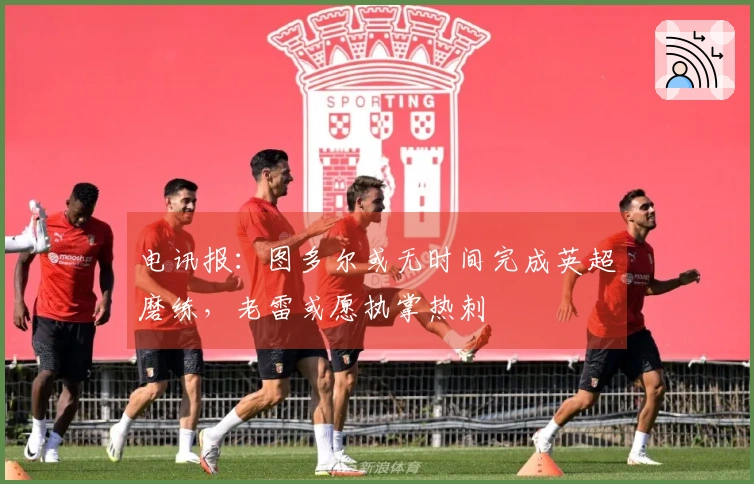 电讯报：图多尔或无时间完成英超磨练，老雷或愿执掌热刺