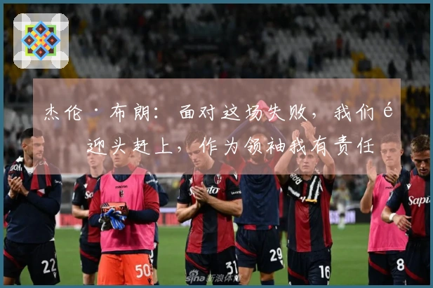 杰伦·布朗：面对这场失败，我们需迎头赶上，作为领袖我有责任