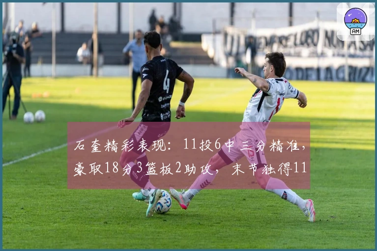 石奎精彩表现：11投6中三分精准，豪取18分3篮板2助攻，末节独得11分
