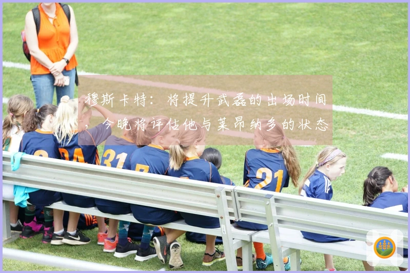 穆斯卡特：将提升武磊的出场时间，今晚将评估他与莱昂纳多的状态