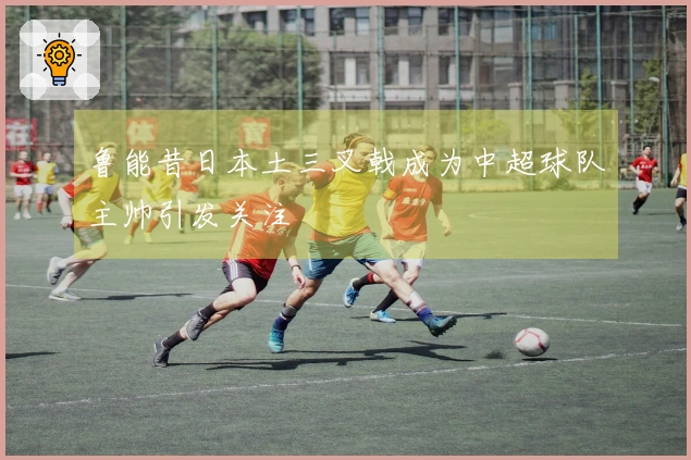 鲁能昔日本土三叉戟成为中超球队主帅引发关注