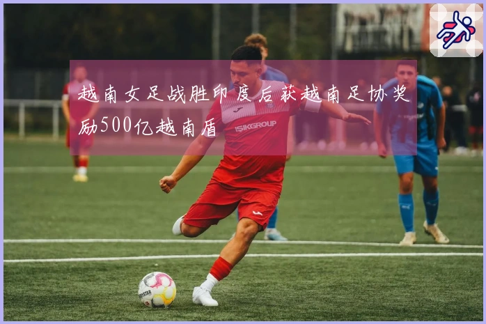 越南女足战胜印度后获越南足协奖励500亿越南盾