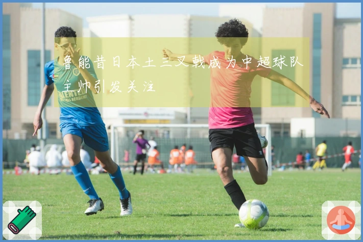 鲁能昔日本土三叉戟成为中超球队主帅引发关注