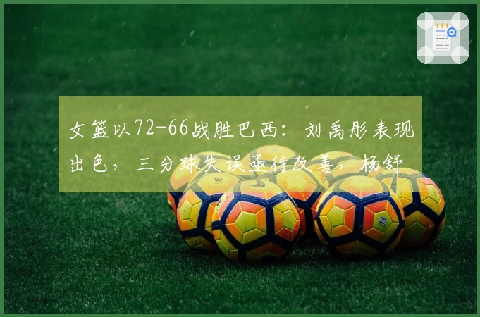 女篮以72-66战胜巴西：刘禹彤表现出色，三分球失误亟待改善，杨舒予需适应调整
