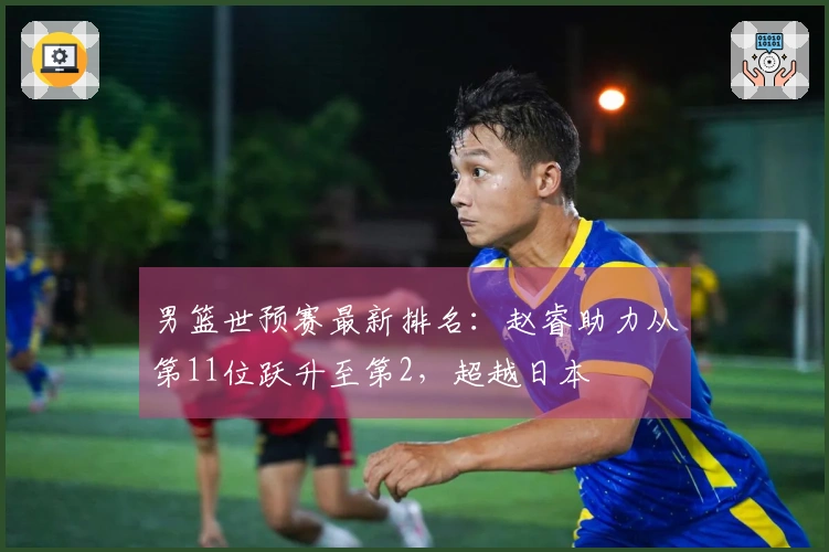 男篮世预赛最新排名：赵睿助力从第11位跃升至第2，超越日本
