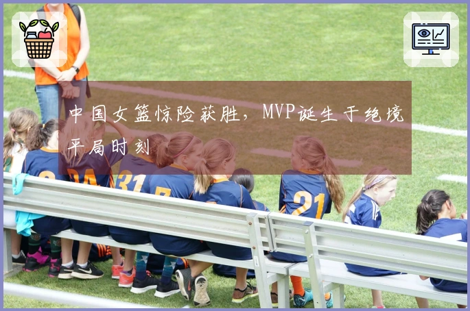 中国女篮惊险获胜，MVP诞生于绝境平局时刻