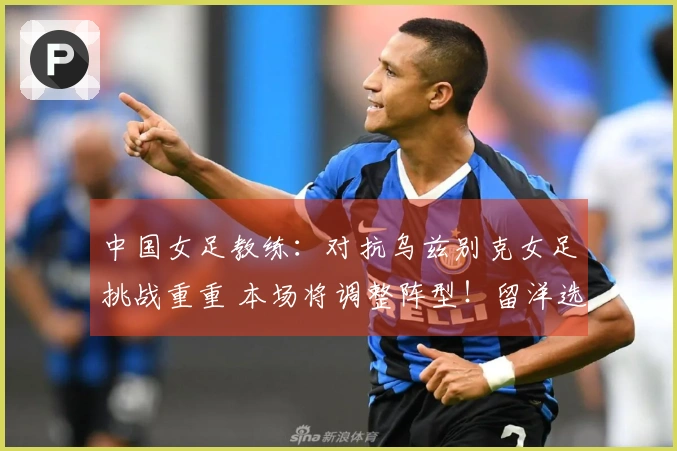 中国女足教练：对抗乌兹别克女足挑战重重 本场将调整阵型！留洋选手或将出战