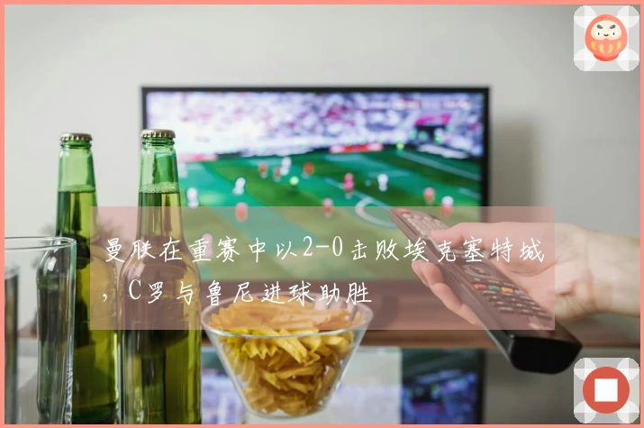 曼联在重赛中以2-0击败埃克塞特城，C罗与鲁尼进球助胜