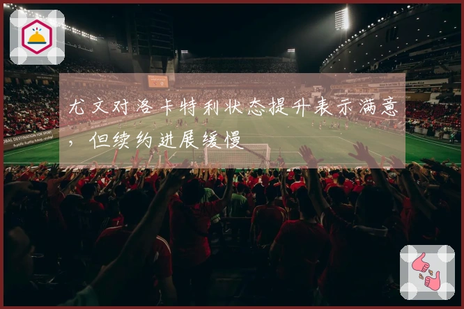 尤文对洛卡特利状态提升表示满意，但续约进展缓慢