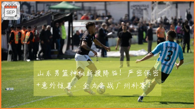 山东男篮神秘新援降临！严密保密+意外惊喜，全力备战广州补赛！