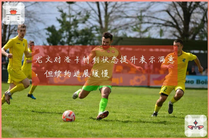 尤文对洛卡特利状态提升表示满意，但续约进展缓慢