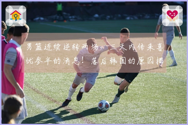 男篮连续逆转两场，三天内传来喜忧参半的消息！落后韩国的原因揭秘