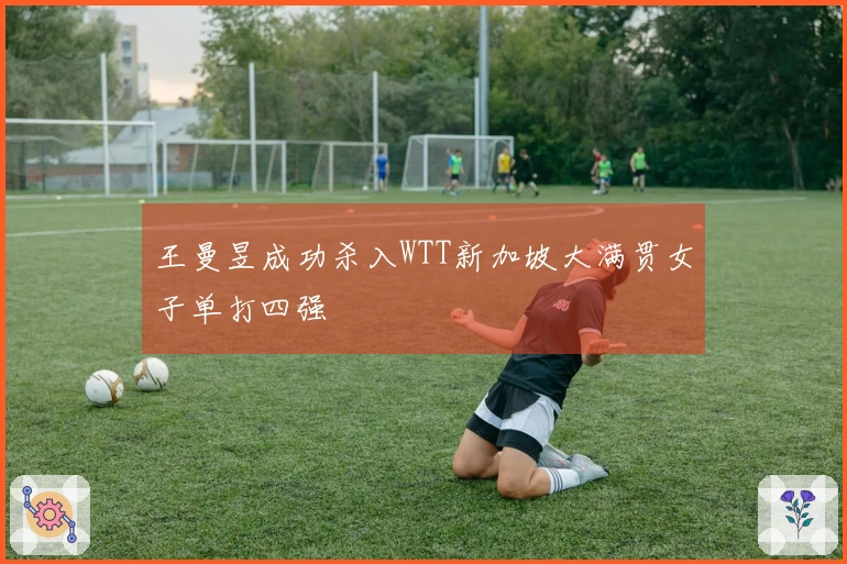 王曼昱成功杀入WTT新加坡大满贯女子单打四强