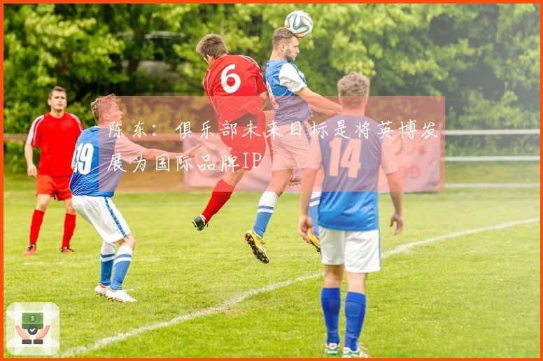 陈东：俱乐部未来目标是将英博发展为国际品牌IP
