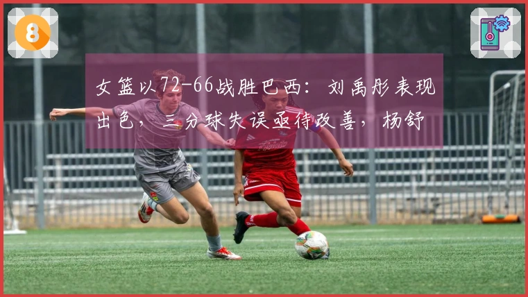 女篮以72-66战胜巴西：刘禹彤表现出色，三分球失误亟待改善，杨舒予需适应调整