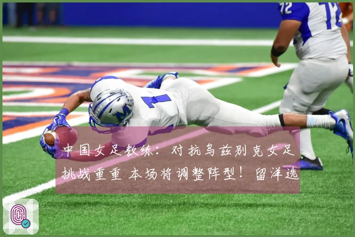 中国女足教练：对抗乌兹别克女足挑战重重 本场将调整阵型！留洋选手或将出战