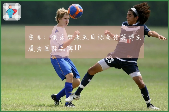 陈东：俱乐部未来目标是将英博发展为国际品牌IP