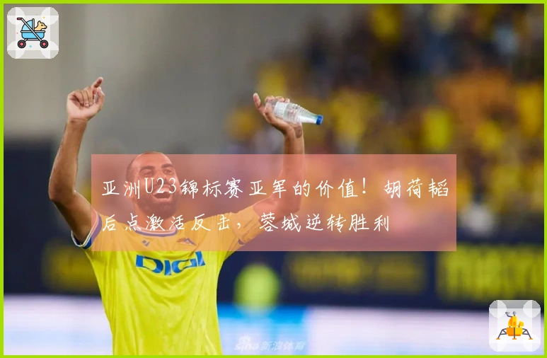 亚洲U23锦标赛亚军的价值！胡荷韬后点激活反击，蓉城逆转胜利
