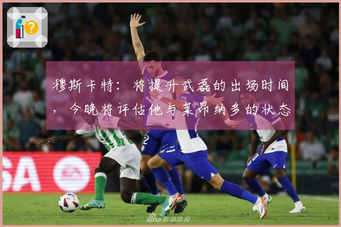 穆斯卡特：将提升武磊的出场时间，今晚将评估他与莱昂纳多的状态