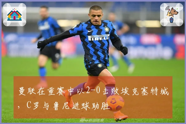 曼联在重赛中以2-0击败埃克塞特城，C罗与鲁尼进球助胜